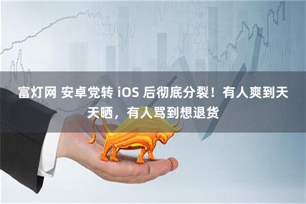 富灯网 安卓党转 iOS 后彻底分裂！有人爽到天天晒，有人骂到想退货