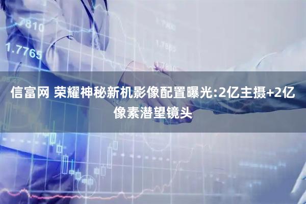 信富网 荣耀神秘新机影像配置曝光:2亿主摄+2亿像素潜望镜头