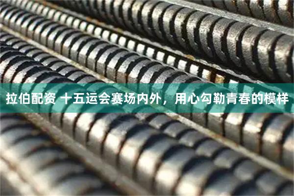 拉伯配资 十五运会赛场内外，用心勾勒青春的模样