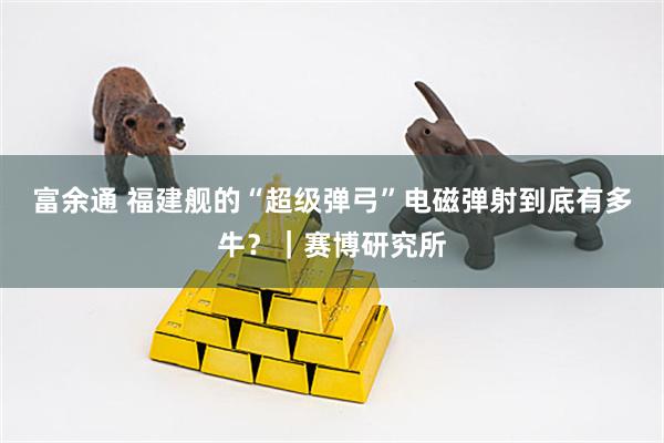 富余通 福建舰的“超级弹弓”电磁弹射到底有多牛？｜赛博研究所