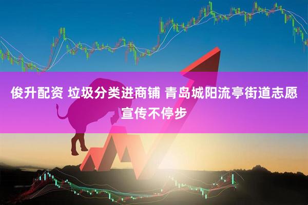 俊升配资 垃圾分类进商铺 青岛城阳流亭街道志愿宣传不停步
