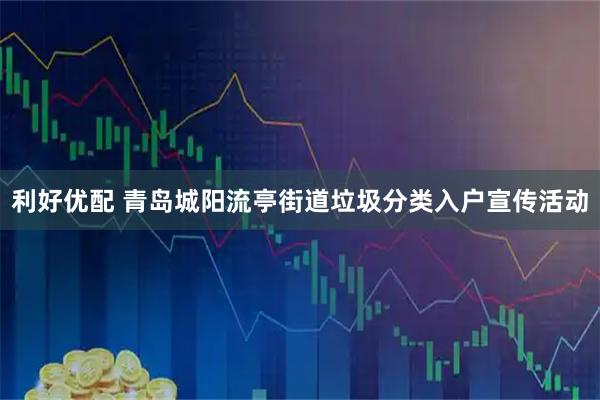 利好优配 青岛城阳流亭街道垃圾分类入户宣传活动
