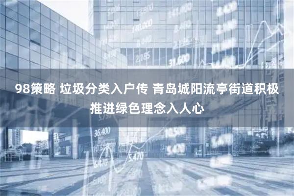 98策略 垃圾分类入户传 青岛城阳流亭街道积极推进绿色理念入人心