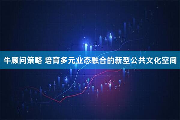 牛顾问策略 培育多元业态融合的新型公共文化空间