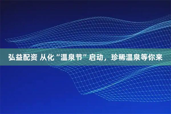 弘益配资 从化“温泉节”启动，珍稀温泉等你来