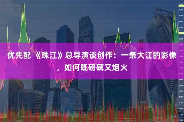 优先配 《珠江》总导演谈创作：一条大江的影像，如何既磅礴又烟火