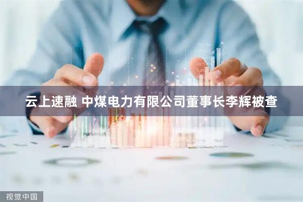 云上速融 中煤电力有限公司董事长李辉被查