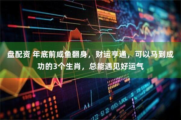 盘配资 年底前咸鱼翻身，财运亨通，可以马到成功的3个生肖，总能遇见好运气