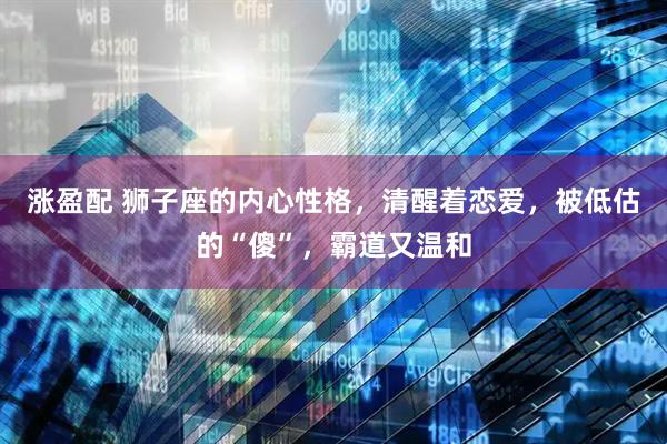 涨盈配 狮子座的内心性格，清醒着恋爱，被低估的“傻”，霸道又温和