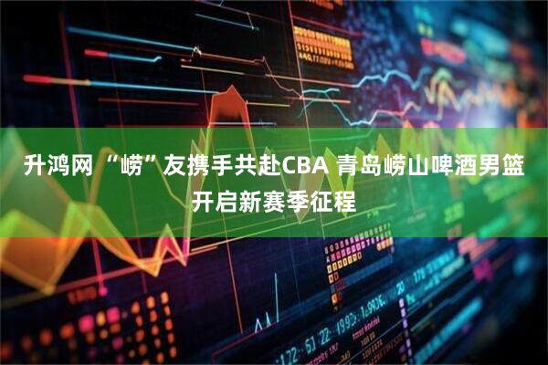 升鸿网 “崂”友携手共赴CBA 青岛崂山啤酒男篮开启新赛季征程