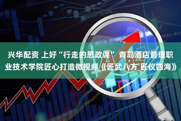 兴华配资 上好“行走的思政课” 青岛酒店管理职业技术学院匠心打造微视频《匠武八方 匠仪四海》