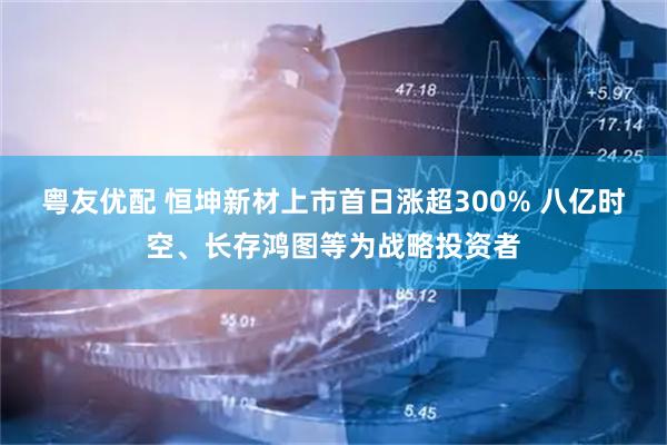 粤友优配 恒坤新材上市首日涨超300% 八亿时空、长存鸿图等为战略投资者