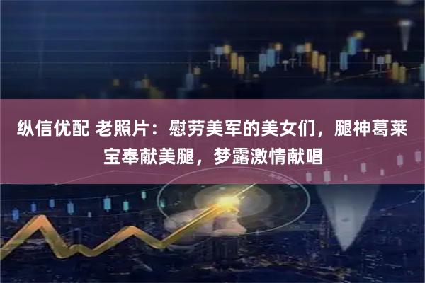 纵信优配 老照片：慰劳美军的美女们，腿神葛莱宝奉献美腿，梦露激情献唱