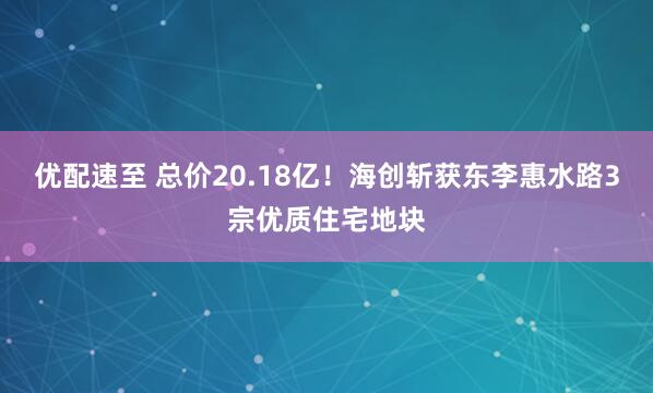 优配速至 总价20.18亿！海创斩获东李惠水路3宗优质住宅地块
