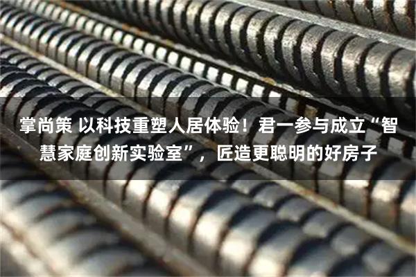 掌尚策 以科技重塑人居体验！君一参与成立“智慧家庭创新实验室”，匠造更聪明的好房子