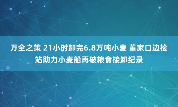 万全之策 21小时卸完6.8万吨小麦 董家口边检站助力小麦船再破粮食接卸纪录
