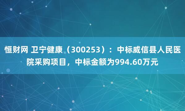 恒财网 卫宁健康（300253）：中标威信县人民医院采购项目，中标金额为994.60万元