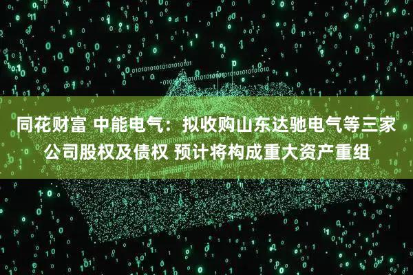 同花财富 中能电气：拟收购山东达驰电气等三家公司股权及债权 预计将构成重大资产重组