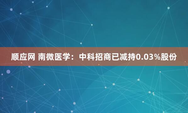 顺应网 南微医学：中科招商已减持0.03%股份