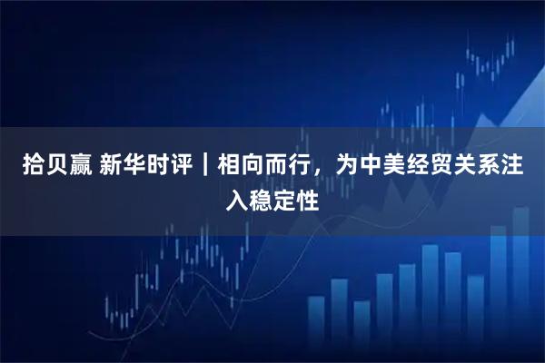 拾贝赢 新华时评｜相向而行，为中美经贸关系注入稳定性
