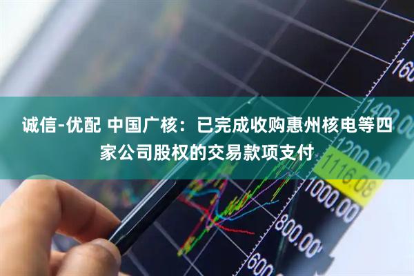 诚信-优配 中国广核：已完成收购惠州核电等四家公司股权的交易款项支付