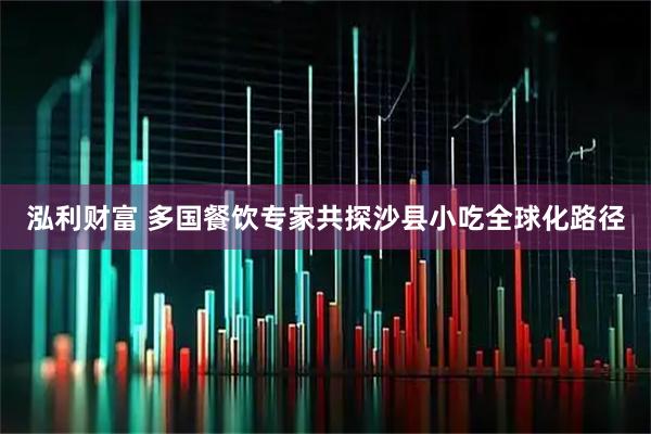 泓利财富 多国餐饮专家共探沙县小吃全球化路径