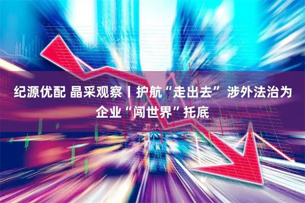 纪源优配 晶采观察丨护航“走出去” 涉外法治为企业“闯世界”托底