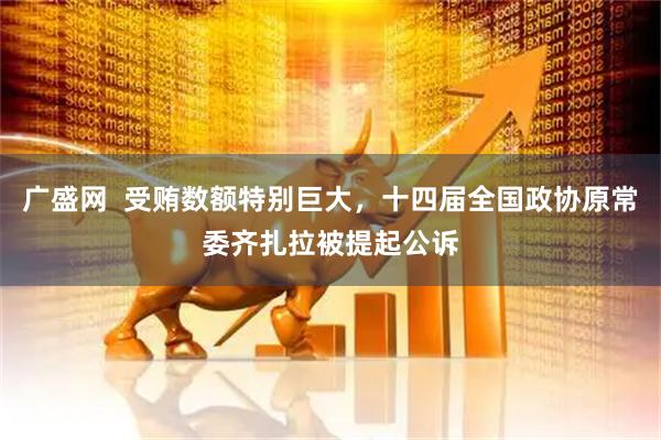 广盛网  受贿数额特别巨大，十四届全国政协原常委齐扎拉被提起公诉