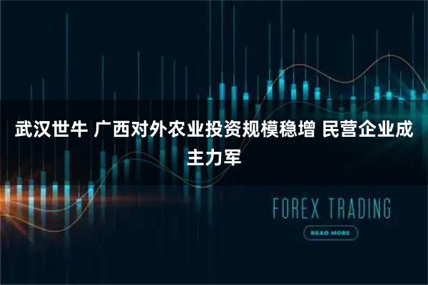 武汉世牛 广西对外农业投资规模稳增 民营企业成主力军