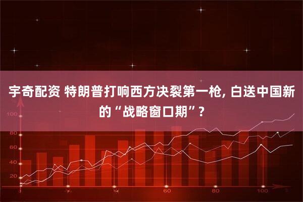 宇奇配资 特朗普打响西方决裂第一枪, 白送中国新的“战略窗口期”?
