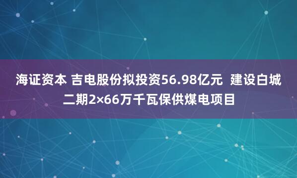 海证资本 吉电股份拟投资56.98亿元  建设白城二期2×66万千瓦保供煤电项目