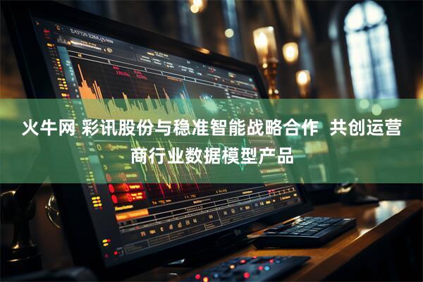 火牛网 彩讯股份与稳准智能战略合作  共创运营商行业数据模型产品