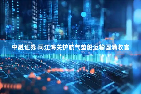 中融证券 同江海关护航气垫船运输圆满收官