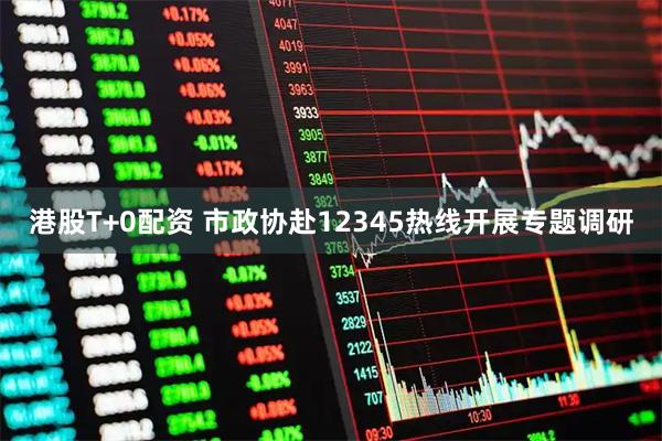 港股T+0配资 市政协赴12345热线开展专题调研