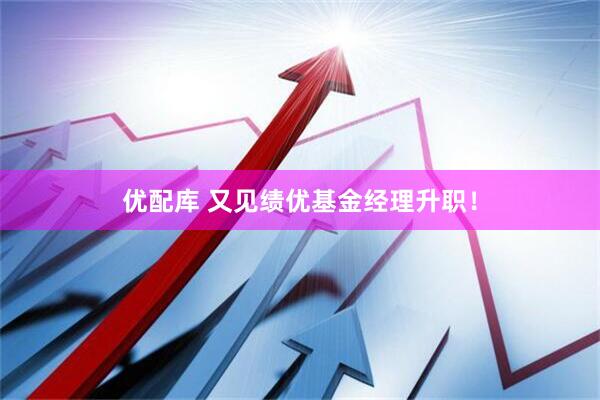 优配库 又见绩优基金经理升职！