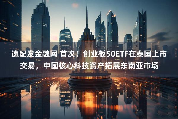 速配发金融网 首次！创业板50ETF在泰国上市交易，中国核心科技资产拓展东南亚市场