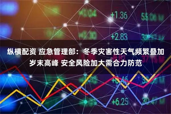 纵横配资 应急管理部：冬季灾害性天气频繁叠加岁末高峰 安全风险加大需合力防范