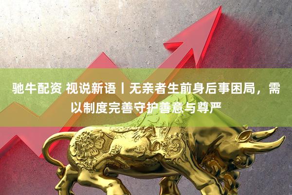 驰牛配资 视说新语丨无亲者生前身后事困局，需以制度完善守护善意与尊严