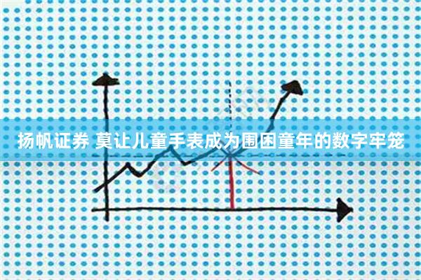扬帆证券 莫让儿童手表成为围困童年的数字牢笼