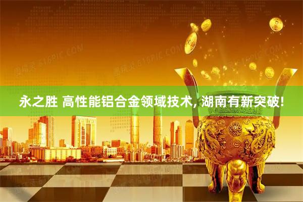 永之胜 高性能铝合金领域技术, 湖南有新突破!