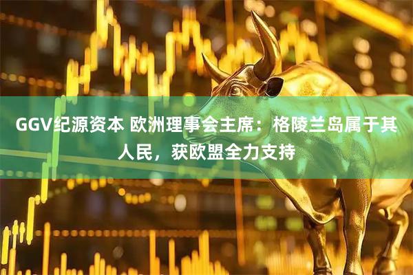 GGV纪源资本 欧洲理事会主席：格陵兰岛属于其人民，获欧盟全力支持