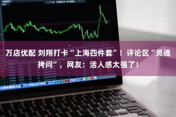 万店优配 刘翔打卡“上海四件套”！评论区“灵魂拷问”，网友：活人感太强了！