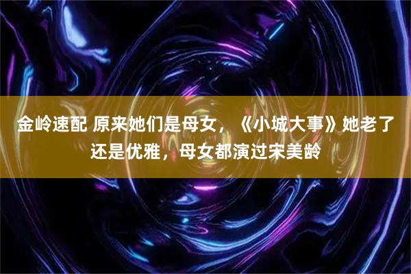 金岭速配 原来她们是母女，《小城大事》她老了还是优雅，母女都演过宋美龄