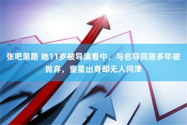 张吧策路 她11岁被导演看中，与名导同居多年被抛弃，童星出身却无人问津