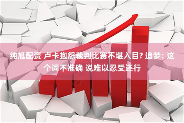 纯旭配资 卢卡抱怨裁判比赛不堪入目? 追梦: 这个词不准确 说难以忍受还行