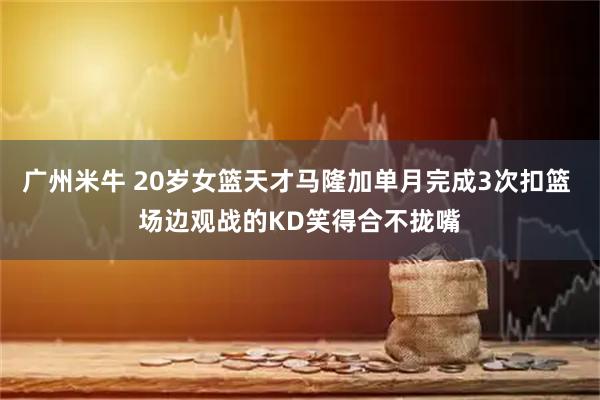 广州米牛 20岁女篮天才马隆加单月完成3次扣篮 场边观战的KD笑得合不拢嘴