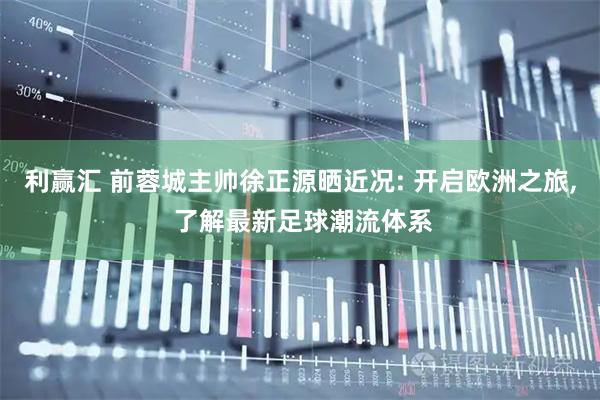 利赢汇 前蓉城主帅徐正源晒近况: 开启欧洲之旅, 了解最新足球潮流体系