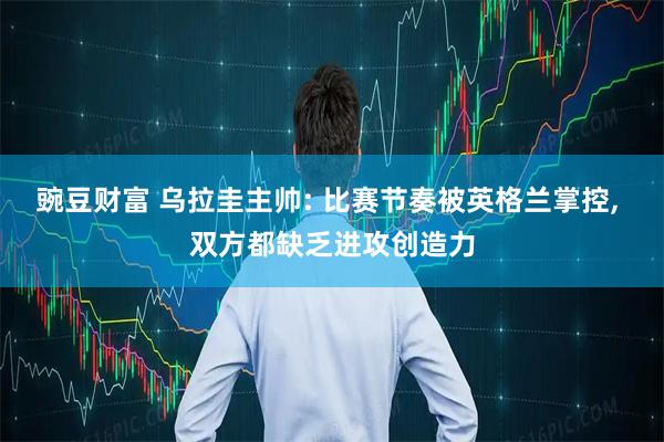 豌豆财富 乌拉圭主帅: 比赛节奏被英格兰掌控, 双方都缺乏进攻创造力