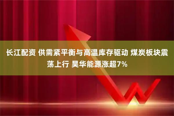 长江配资 供需紧平衡与高温库存驱动 煤炭板块震荡上行 昊华能源涨超7%