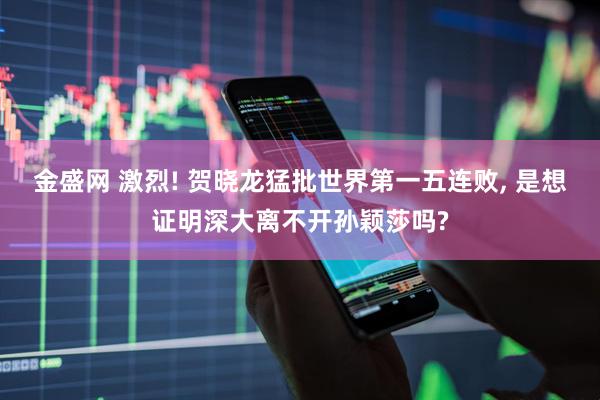 金盛网 激烈! 贺晓龙猛批世界第一五连败, 是想证明深大离不开孙颖莎吗?